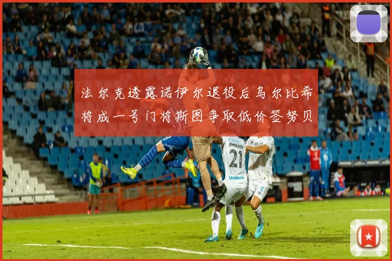 法尔克透露诺伊尔退役后乌尔比希将成一号门将斯图争取低价签努贝尔