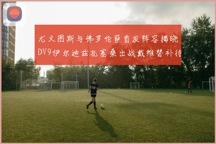 尤文图斯与佛罗伦萨首发阵容揭晓DV9伊尔迪兹孔塞桑出战戴维替补待命
