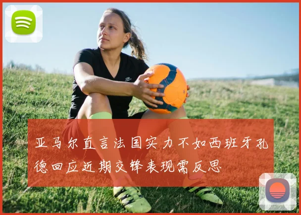 亚马尔直言法国实力不如西班牙孔德回应近期交锋表现需反思