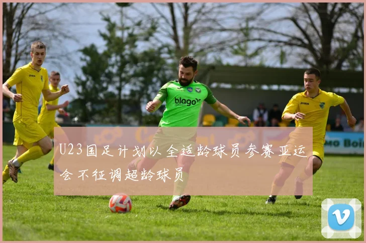 U23国足计划以全适龄球员参赛亚运会不征调超龄球员