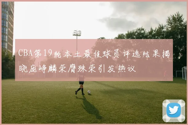 CBA第19轮本土最佳球员评选结果揭晓庞峥麟荣膺殊荣引发热议