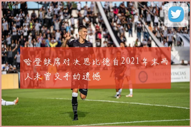 哈登缺席对决恩比德自2021年末两人未曾交手的遗憾