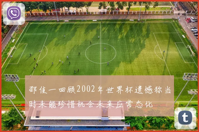 邵佳一回顾2002年世界杯遗憾称当时未能珍惜机会未来应常态化