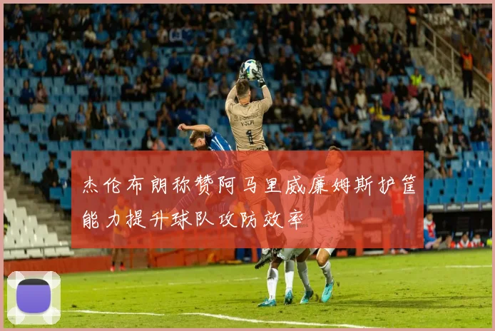 杰伦布朗称赞阿马里威廉姆斯护筐能力提升球队攻防效率
