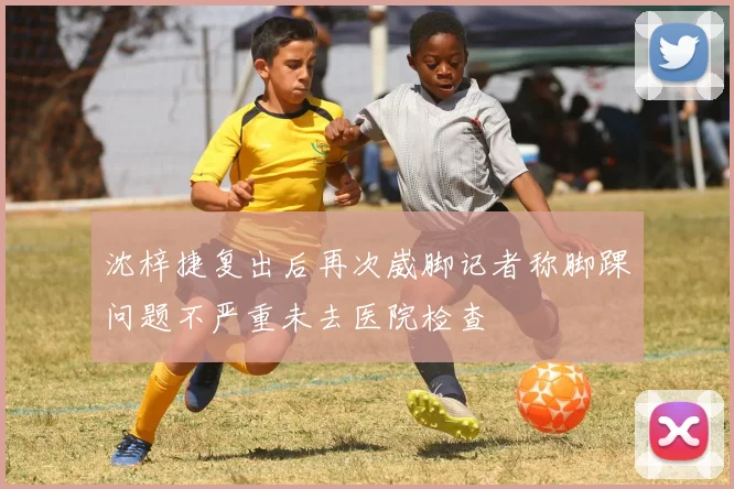 沈梓捷复出后再次崴脚记者称脚踝问题不严重未去医院检查