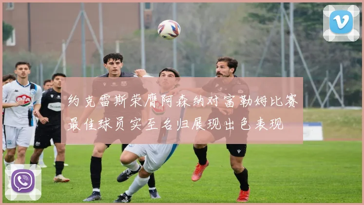 约克雷斯荣膺阿森纳对富勒姆比赛最佳球员实至名归展现出色表现