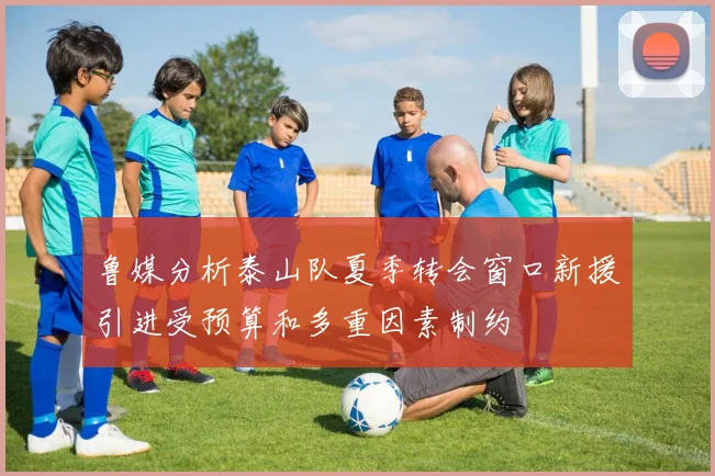 鲁媒分析泰山队夏季转会窗口新援引进受预算和多重因素制约