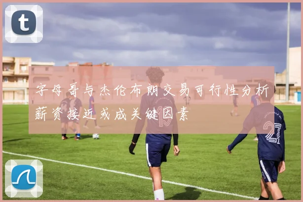 字母哥与杰伦布朗交易可行性分析薪资接近或成关键因素