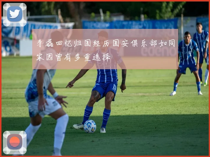 李磊回忆归国经历国安俱乐部如同家园曾有多重选择