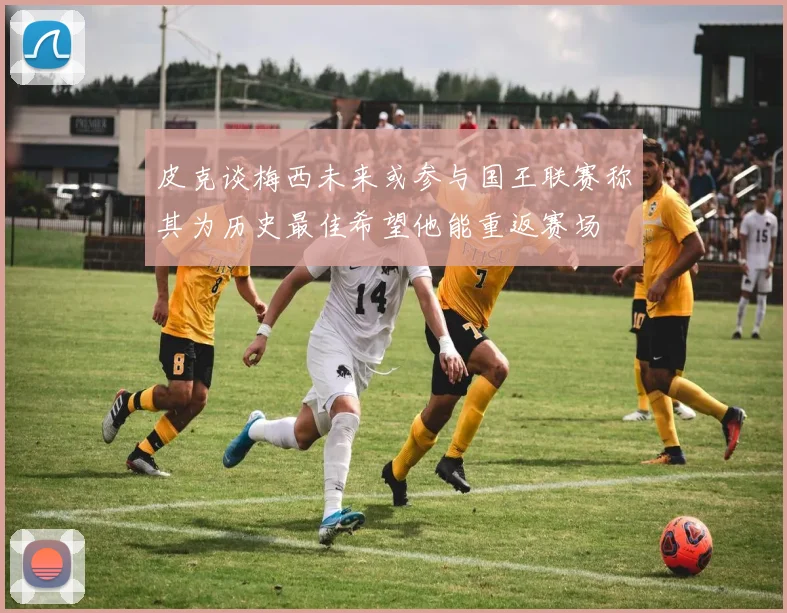 皮克谈梅西未来或参与国王联赛称其为历史最佳希望他能重返赛场