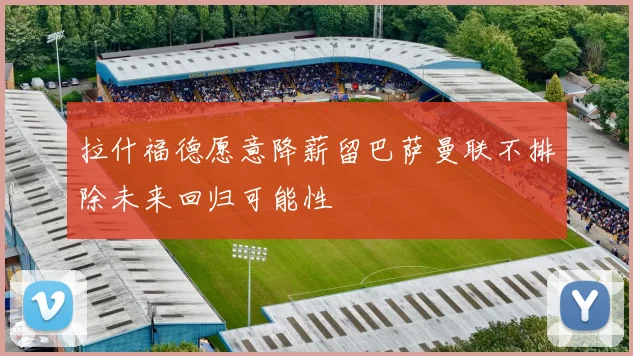 拉什福德愿意降薪留巴萨曼联不排除未来回归可能性