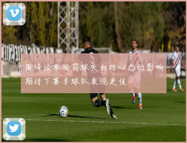 周琦谈单场罚球失利对心态的影响期待下赛季球队表现更佳