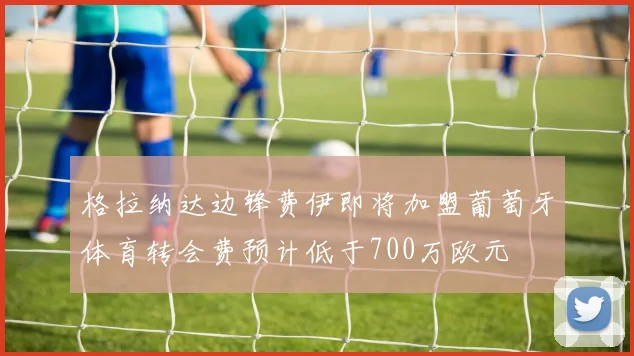 格拉纳达边锋费伊即将加盟葡萄牙体育转会费预计低于700万欧元
