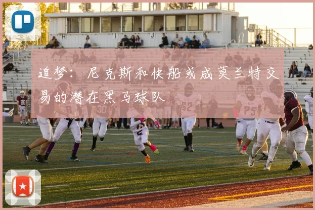 追梦：尼克斯和快船或成莫兰特交易的潜在黑马球队