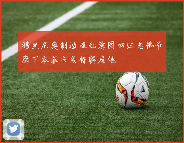 穆里尼奥制造混乱意图回归老佛爷麾下本菲卡或将解雇他