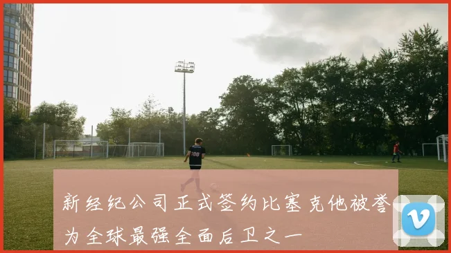 新经纪公司正式签约比塞克他被誉为全球最强全面后卫之一