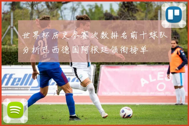 世界杯历史参赛次数排名前十球队分析巴西德国阿根廷领衔榜单